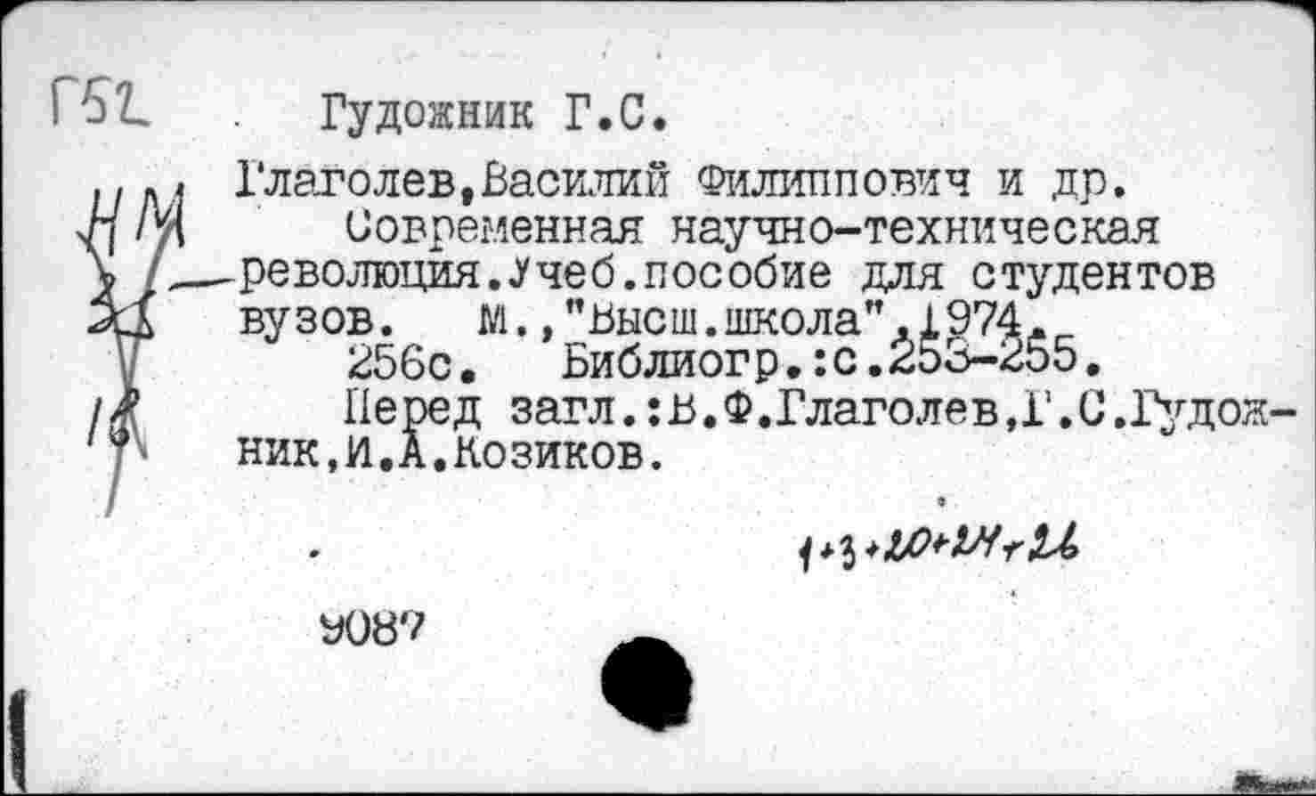 ﻿Гудожник Г.С.
Глаголев»Василий Филиппович и др.
Современная научно-техническая революция.Учеб.пособие для студентов вузов. М.,"Высш.школа",1974.
256с.	Библиогр.:с.253-255.
Перед загл.:в.Ф.Глаголев,Г.С.Гудок ник.й.А.Козиков.
У087	_